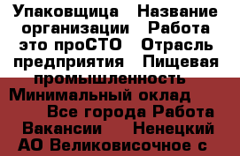 Упаковщица › Название организации ­ Работа-это проСТО › Отрасль предприятия ­ Пищевая промышленность › Минимальный оклад ­ 20 000 - Все города Работа » Вакансии   . Ненецкий АО,Великовисочное с.